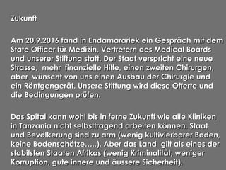 ZukunftZukunftZukunft
Am 20.9.2016 fand in Endamarariek ein Gespräch mit demAm 20.9.2016 fand in Endamarariek ein Gespräch mit dem
State Officer für Medizin, Vertretern des Medical BoardsState Officer für Medizin, Vertretern des Medical Boards
und unserer Stiftung statt. Der Staat verspricht eine neueund unserer Stiftung statt. Der Staat verspricht eine neue
Strasse, mehr finanzielle Hilfe, einen zweiten Chirurgen,Strasse, mehr finanzielle Hilfe, einen zweiten Chirurgen,
aber wünscht von uns einen Ausbau der Chirurgie undaber wünscht von uns einen Ausbau der Chirurgie und
ein Röntgengerät. Unsere Stiftung wird diese Offerte undein Röntgengerät. Unsere Stiftung wird diese Offerte und
die Bedingungen prüfen.die Bedingungen prüfen.
Das Spital kann wohl bis in ferne Zukunft wie alle KlinikenDas Spital kann wohl bis in ferne Zukunft wie alle Kliniken
in Tanzania nicht selbsttragend arbeiten können. Staatin Tanzania nicht selbsttragend arbeiten können. Staat
und Bevölkerung sind zu arm (wenig kultivierbarer Boden,und Bevölkerung sind zu arm (wenig kultivierbarer Boden,
keine Bodenschätze…..). Aber das Land gilt als eines derkeine Bodenschätze…..). Aber das Land gilt als eines der
stabilsten Staaten Afrikas (wenig Kriminalität, wenigerstabilsten Staaten Afrikas (wenig Kriminalität, weniger
Korruption, gute innere und äussere Sicherheit).Korruption, gute innere und äussere Sicherheit).
 