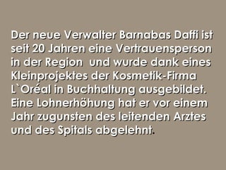 Der neue Verwalter Barnabas Daffi istDer neue Verwalter Barnabas Daffi ist
seit 20 Jahren eine Vertrauenspersonseit 20 Jahren eine Vertrauensperson
in der Region und wurde dank einesin der Region und wurde dank eines
Kleinprojektes der Kosmetik-FirmaKleinprojektes der Kosmetik-Firma
L`Oréal in Buchhaltung ausgebildet.L`Oréal in Buchhaltung ausgebildet.
Eine Lohnerhöhung hat er vor einemEine Lohnerhöhung hat er vor einem
Jahr zugunsten des leitenden ArztesJahr zugunsten des leitenden Arztes
und des Spitals abgelehntund des Spitals abgelehnt.
 