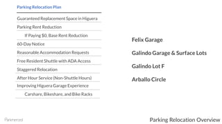 Guaranteed Replacement Space in Higuera
Parking Rent Reduction
If Paying $0, Base Rent Reduction
60-Day Notice
Reasonable Accommodation Requests
Free Resident Shuttle with ADA Access
Staggered Relocation
After Hour Service (Non-Shuttle Hours)
Improving Higuera Garage Experience
Carshare, Bikeshare, and Bike Racks
Parking Relocation Plan
Felix Garage
Galindo Garage & Surface Lots
Galindo Lot F
Arballo Circle
Parking Relocation Overview
 