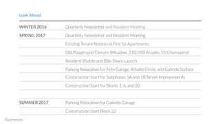 WINTER 2016 Quarterly Newsletter and Resident Meeting
SPRING 2017 Quarterly Newsletter and Resident Meeting
Existing Tenant Notices to first 56 Apartments
Old Playground Closure (Meadow, 310/350 Arballo, 55 Chumasero)
Resident Shuttle and Bike Share Launch
Parking Relocation for Felix Garage, Arballo Circle, and Galindo Surface
Construction Start for Subphases 1A and 1B Street Improvements
Construction Start for Blocks 1, 6, and 20
SUMMER 2017 Parking Relocation for Galindo Garage
Construction Start Block 22
Look Ahead
 