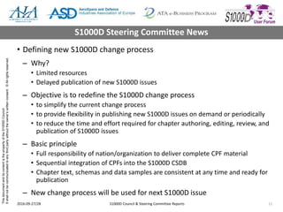 ThisdocumentanditscontentisthepropertyoftheS1000DCouncil.
Itshallnotbecommunicatedtoanythirdpartywithouttheowner’swrittenconsent.©Allrightsreserved.
• Defining new S1000D change process
– Why?
• Limited resources
• Delayed publication of new S1000D issues
– Objective is to redefine the S1000D change process
• to simplify the current change process
• to provide flexibility in publishing new S1000D issues on demand or periodically
• to reduce the time and effort required for chapter authoring, editing, review, and
publication of S1000D issues
– Basic principle
• Full responsibility of nation/organization to deliver complete CPF material
• Sequential integration of CPFs into the S1000D CSDB
• Chapter text, schemas and data samples are consistent at any time and ready for
publication
– New change process will be used for next S1000D issue
2016-09-27/28 S1000D Council & Steering Committee Reports 11
S1000D Steering Committee News
 