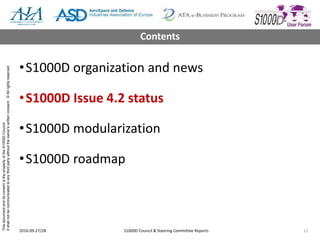 ThisdocumentanditscontentisthepropertyoftheS1000DCouncil.
Itshallnotbecommunicatedtoanythirdpartywithouttheowner’swrittenconsent.©Allrightsreserved.
•S1000D organization and news
•S1000D Issue 4.2 status
•S1000D modularization
•S1000D roadmap
2016-09-27/28 S1000D Council & Steering Committee Reports 12
Contents
 