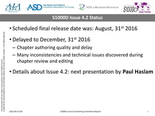 ThisdocumentanditscontentisthepropertyoftheS1000DCouncil.
Itshallnotbecommunicatedtoanythirdpartywithouttheowner’swrittenconsent.©Allrightsreserved.
• Scheduled final release date was: August, 31st 2016
• Delayed to December, 31st 2016
– Chapter authoring quality and delay
– Many inconsistencies and technical issues discovered during
chapter review and editing
• Details about Issue 4.2: next presentation by Paul Haslam
2016-09-27/28 S1000D Council & Steering Committee Reports 13
S1000D Issue 4.2 Status
 