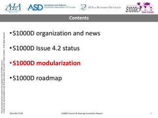 ThisdocumentanditscontentisthepropertyoftheS1000DCouncil.
Itshallnotbecommunicatedtoanythirdpartywithouttheowner’swrittenconsent.©Allrightsreserved.
•S1000D organization and news
•S1000D Issue 4.2 status
•S1000D modularization
•S1000D roadmap
2016-09-27/28 S1000D Council & Steering Committee Reports 14
Contents
 