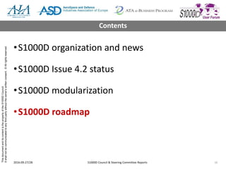 ThisdocumentanditscontentisthepropertyoftheS1000DCouncil.
Itshallnotbecommunicatedtoanythirdpartywithouttheowner’swrittenconsent.©Allrightsreserved.
•S1000D organization and news
•S1000D Issue 4.2 status
•S1000D modularization
•S1000D roadmap
2016-09-27/28 S1000D Council & Steering Committee Reports 16
Contents
 