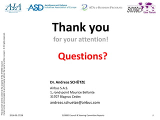 ThisdocumentanditscontentisthepropertyoftheS1000DCouncil.
Itshallnotbecommunicatedtoanythirdpartywithouttheowner’swrittenconsent.©Allrightsreserved.
Thank you
for your attention!
Questions?
2016-09-27/28 S1000D Council & Steering Committee Reports 18
Dr. Andreas SCHÜTZE
Airbus S.A.S.
1, rond-point Maurice Bellonte
31707 Blagnac Cedex
andreas.schuetze@airbus.com
 