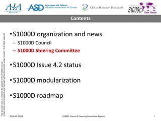 ThisdocumentanditscontentisthepropertyoftheS1000DCouncil.
Itshallnotbecommunicatedtoanythirdpartywithouttheowner’swrittenconsent.©Allrightsreserved.
•S1000D organization and news
– S1000D Council
– S1000D Steering Committee
•S1000D Issue 4.2 status
•S1000D modularization
•S1000D roadmap
2016-09-27/28 S1000D Council & Steering Committee Reports 8
Contents
 