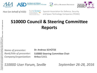 ThisdocumentanditscontentisthepropertyoftheS1000DCouncil.
Itshallnotbecommunicatedtoanythirdpartywithouttheowner’swrittenconsent.©Allrightsreserved.
September 26-28, 2016S1000D User Forum, Seville
Name of presenter:
Rank/title of presenter:
Company/organization:
Host (on behalf of ASD): Spanish Association for Defence, Security
and Space Technology Companies (TEDAE)
S1000D Council & Steering Committee
Reports
Dr. Andreas SCHÜTZE
S1000D Steering Committee Chair
Airbus S.A.S.
 