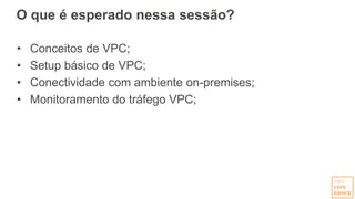 O que é esperado nessa sessão?
• Conceitos de VPC;
• Setup básico de VPC;
• Conectividade com ambiente on-premises;
• Monitoramento do tráfego VPC;
 