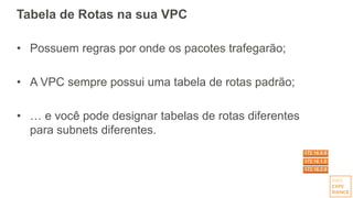 Tabela de Rotas na sua VPC
• Possuem regras por onde os pacotes trafegarão;
• A VPC sempre possui uma tabela de rotas padrão;
• … e você pode designar tabelas de rotas diferentes
para subnets diferentes.
 