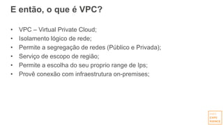 E então, o que é VPC?
• VPC – Virtual Private Cloud;
• Isolamento lógico de rede;
• Permite a segregação de redes (Público e Privada);
• Serviço de escopo de região;
• Permite a escolha do seu proprio range de Ips;
• Provê conexão com infraestrutura on-premises;
 