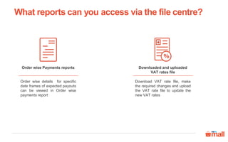 Downloaded and uploaded
VAT rates file
Download VAT rate file, make
the required changes and upload
the VAT rate file to update the
new VAT rates
Order wise Payments reports
Order wise details for specific
date frames of expected payouts
can be viewed in Order wise
payments report
What reports can you access via the file centre?
 