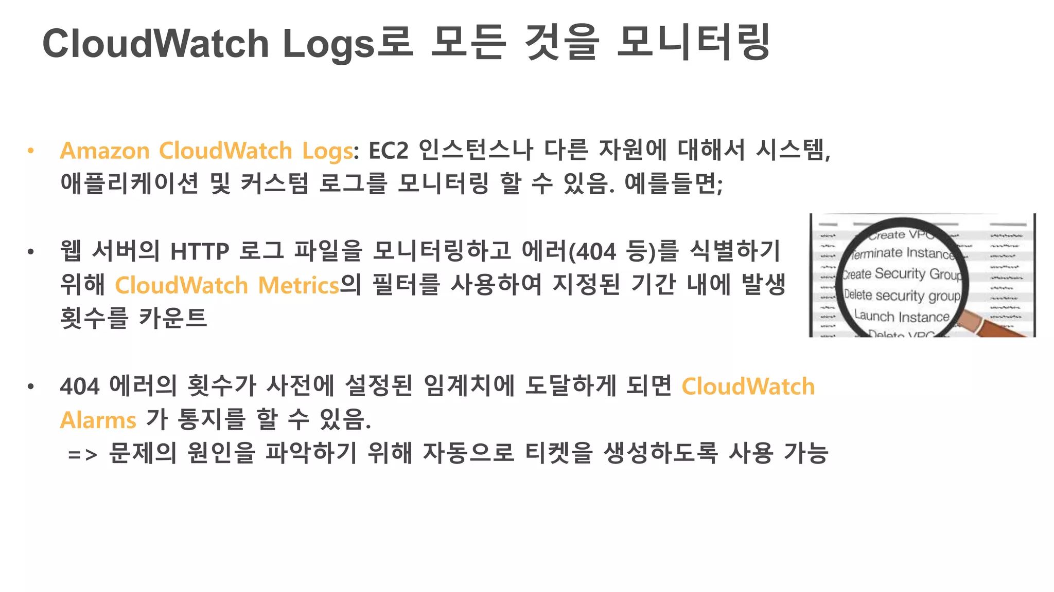 CloudWatch Logs로 모든 것을 모니터링
• Amazon CloudWatch Logs: EC2 인스턴스나 다른 자원에 대해서 시스템,
애플리케이션 및 커스텀 로그를 모니터링 할 수 있음. 예를들면;
• 웹 서버의 HTTP 로그 파일을 모니터링하고 에러(404 등)를 식별하기
위해 CloudWatch Metrics의 필터를 사용하여 지정된 기간 내에 발생
횟수를 카운트
• 404 에러의 횟수가 사전에 설정된 임계치에 도달하게 되면 CloudWatch
Alarms 가 통지를 할 수 있음.
=> 문제의 원인을 파악하기 위해 자동으로 티켓을 생성하도록 사용 가능
 