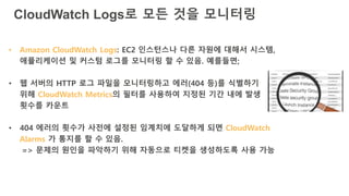 CloudWatch Logs로 모든 것을 모니터링
• Amazon CloudWatch Logs: EC2 인스턴스나 다른 자원에 대해서 시스템,
애플리케이션 및 커스텀 로그를 모니터링 할 수 있음. 예를들면;
• 웹 서버의 HTTP 로그 파일을 모니터링하고 에러(404 등)를 식별하기
위해 CloudWatch Metrics의 필터를 사용하여 지정된 기간 내에 발생
횟수를 카운트
• 404 에러의 횟수가 사전에 설정된 임계치에 도달하게 되면 CloudWatch
Alarms 가 통지를 할 수 있음.
=> 문제의 원인을 파악하기 위해 자동으로 티켓을 생성하도록 사용 가능
 