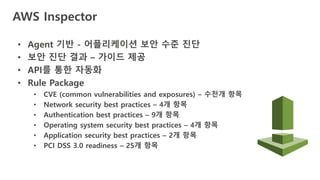 AWS Inspector
• Agent 기반 - 어플리케이션 보안 수준 진단
• 보안 진단 결과 – 가이드 제공
• API를 통한 자동화
• Rule Package
• CVE (common vulnerabilities and exposures) – 수천개 항목
• Network security best practices – 4개 항목
• Authentication best practices – 9개 항목
• Operating system security best practices – 4개 항목
• Application security best practices – 2개 항목
• PCI DSS 3.0 readiness – 25개 항목
 