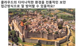 클라우드의 다이나믹한 환경을 전통적인 보안
접근방식으로 잘 방어할 수 있을까요?
 