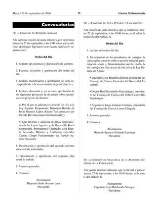 Convocatorias
DE LA COMISIÓN DE REFORMA AGRARIA
A la séptima reunión de junta directiva, por celebrarse
el martes 27 de septiembre, a las 9:00 horas, en las ofi-
cinas del órgano legislativo convocante (edificio F, se-
gundo piso).
Orden del Día
1. Registro de asistencia y declaración de quórum.
2. Lectura, discusión y aprobación del orden del
día.
3. Lectura, modificación y aprobación del acta co-
rrespondiente a la sexta reunión de junta directiva.
4. Lectura, discusión y, en su caso, aprobación de
los siguientes proyectos de dictamen sobre iniciati-
vas con proyecto de decreto:
a) Por el que se adiciona el artículo 3o. Bis a la
Ley Agraria. Proponente: Diputado Hernán de
Jesús Orantes López (Grupo Parlamentario del
Partido Revolucionario Institucional); y
b) Que reforma y adiciona diversas disposicio-
nes de las Leyes Agraria, y de Desarrollo Rural
Sustentable. Proponentes: Diputados José Eran-
di Bermúdez Méndez y Exaltación González
Ceceña (Grupo Parlamentario del Partido Ac-
ción Nacional).
5. Presentación y aprobación del segundo informe
semestral de actividades.
6. Presentación y aprobación del segundo plan
anual de trabajo.
7. Asuntos generales.
8. Clausura.
Atentamente
Diputado Jesús Serrano Lora
Presidente
DE LA COMISIÓN DE AGUA POTABLE Y SANEAMIENTO
A la reunión de junta directiva, que se realizará el mar-
tes 27 de septiembre, a las 10:00 horas, en el salón de
protocolo del edificio A.
Orden del Día
1. Lectura del orden del día.
2. Participación de los presidentes de consejos de
cuenca para conocer sobre la gestión integral, parti-
cipación social y financiamiento con la visión de
los consejos en el proyecto de iniciativa de Ley Ge-
neral de Aguas:
• Ingeniero José Brambila Bernal, presidente del
Consejo de Cuenca Centrales del Norte-Del Al-
tiplano.
• Doctor Raúl Hernández Garcíadiego, presiden-
te del Consejo de Cuenca del Golfo Centro-Río
Papaloapan.
• Arquitecto Jorge Jiménez Campos, presidente
del Consejo de Cuenca Lerma Chapala.
3. Asuntos generales.
4. Clausura.
Atentamente
Diputado Ignacio Pichardo Lechuga
Presidente
DE LA COMISIÓN DE VIGILANCIA DE LA AUDITORÍA SU-
PERIOR DE LA FEDERACIÓN
A la quinta reunión ordinaria, que se llevará a cabo el
martes 27 de septiembre, a las 10:00 horas, en la zona
C del edificio G.
Atentamente
Diputado Luis Maldonado Venegas
Presidente
Martes 27 de septiembre de 2016 Gaceta Parlamentaria17
 
