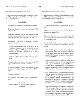 DE LA COMISIÓN DE ASUNTOS INDÍGENAS
A la octava reunión ordinaria, que se realizará el mar-
tes 27 de septiembre, a las 17:00 horas, en los salones
C y D del edificio G.
Orden del Día
1. Registro de asistencia y declaración de quórum.
2. Lectura, discusión y, en su caso, aprobación del
orden del día.
3. Lectura, discusión y, en su caso, aprobación del
acta correspondiente a la séptima reunión ordinaria,
celebrada el martes 20 de septiembre de 2016.
4. Discusión y votación de los dictámenes sobre las
siguientes iniciativas:
a) Que reforma los artículos 1o. de la Ley de la
Comisión Nacional para el Desarrollo de los
Pueblos Indígenas (CDI), y 7o. y 15 de la Ley
General de Derechos Lingüísticos de los Pue-
blos Indígenas; y
b) Que modifica el artículo 6o. de la Ley de la
CDI.
5. Análisis, discusión y, en su caso, aprobación del
segundo informe semestral de actividades.
6. Análisis, discusión y, en su caso, aprobación del
programa de trabajo correspondiente al lapso 2016-
2017.
7. Asuntos generales.
8. Clausura y convocatoria para la siguiente reu-
nión.
Atentamente
Diputado Vitalico Cándido Coheto Martínez
Presidente
DE LA COMISIÓN DE SEGURIDAD SOCIAL
A la quinta reunión ordinaria, que tendrá lugar el mar-
tes 27 de septiembre, a las 17:00 horas, en el salón de
usos múltiples número 3 del edificio I.
Orden del Día
1. Registro de Asistencia y certificación del quó-
rum.
2. Lectura, discusión y, en su caso, aprobación de la
propuesta de orden del día.
3. Lectura, discusión y, en su caso, aprobación del
acta relativa a la cuarta reunión ordinaria, celebrada
el 5 de abril de 2016.
4. Análisis, discusión y, en su caso, aprobación de
los proyectos de dictamen que apruebe la junta di-
rectiva.
• En sentido negativo, a la iniciativa con proyec-
to de decreto por el que se reforma el artículo
102 de la Ley del Seguro Social, a cargo del di-
putado Julio Saldaña Morán, del Grupo Parla-
mentario del PRD.
• En sentido positivo, a la iniciativa con proyec-
to de decreto que reforma diversas disposiciones
de la Ley del Instituto de Seguridad y Servicios
Sociales de los Trabajadores del Estado, presen-
tada por la diputada Norma Xóchitl Hernández
Colín, del Grupo Parlamentario de Morena.
• En sentido positivo, a las iniciativas con pro-
yecto de decreto que reforman los artículos 201
y 205 de la Ley del Seguro Social, presentadas
por los diputados Alberto Martínez Urincho, del
Partido de la Revolución Democrática, y Edith
Anabel Alvarado Varela y María Bárbara Botello
Santibáñez, del Grupo Parlamentario del PRI.
• En sentido positivo, a la iniciativa con proyec-
to de decreto por el que se reforman y adicionan
diversas disposiciones de la Ley del Instituto de
Seguridad Social de los Trabajadores del Estado,
presentada por el diputado Rafael Yerena Zam-
brano, del Grupo Parlamentario del PRI.
Martes 27 de septiembre de 2016 Gaceta Parlamentaria19
 