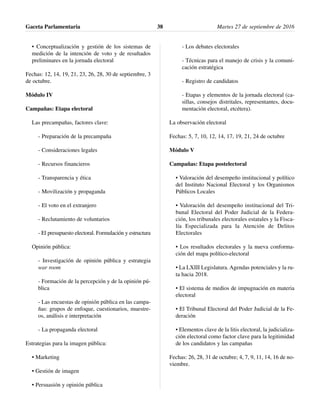 • Conceptualización y gestión de los sistemas de
medición de la intención de voto y de resultados
preliminares en la jornada electoral
Fechas: 12, 14, 19, 21, 23, 26, 28, 30 de septiembre, 3
de octubre.
Módulo IV
Campañas: Etapa electoral
Las precampañas, factores clave:
- Preparación de la precampaña
- Consideraciones legales
- Recursos financieros
- Transparencia y ética
- Movilización y propaganda
- El voto en el extranjero
- Reclutamiento de voluntarios
- El presupuesto electoral. Formulación y estructura
Opinión pública:
- Investigación de opinión pública y estrategia
war room
- Formación de la percepción y de la opinión pú-
blica
- Las encuestas de opinión pública en las campa-
ñas: grupos de enfoque, cuestionarios, muestre-
os, análisis e interpretación
- La propaganda electoral
Estrategias para la imagen pública:
• Marketing
• Gestión de imagen
• Persuasión y opinión pública
- Los debates electorales
- Técnicas para el manejo de crisis y la comuni-
cación estratégica
- Registro de candidatos
- Etapas y elementos de la jornada electoral (ca-
sillas, consejos distritales, representantes, docu-
mentación electoral, etcétera).
La observación electoral
Fechas: 5, 7, 10, 12, 14, 17, 19, 21, 24 de octubre
Módulo V
Campañas: Etapa postelectoral
• Valoración del desempeño institucional y político
del Instituto Nacional Electoral y los Organismos
Públicos Locales
• Valoración del desempeño institucional del Tri-
bunal Electoral del Poder Judicial de la Federa-
ción, los tribunales electorales estatales y la Fisca-
lía Especializada para la Atención de Delitos
Electorales
• Los resultados electorales y la nueva conforma-
ción del mapa político-electoral
• La LXIII Legislatura. Agendas potenciales y la ru-
ta hacia 2018.
• El sistema de medios de impugnación en materia
electoral
• El Tribunal Electoral del Poder Judicial de la Fe-
deración
• Elementos clave de la litis electoral, la judicializa-
ción electoral como factor clave para la legitimidad
de los candidatos y las campañas
Fechas: 26, 28, 31 de octubre; 4, 7, 9, 11, 14, 16 de no-
viembre.
Gaceta Parlamentaria Martes 27 de septiembre de 201638
 