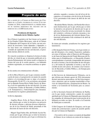 Proyecto de acta
DE LA SESIÓN DE LA CÁMARA DE DIPUTADOS DEL CON-
GRESO DE LA UNIÓN, CELEBRADA EL JUEVES 22 DE SEP-
TIEMBRE DE 2016, CORRESPONDIENTE AL PRIMER PERIO-
DO DE SESIONES ORDINARIAS DEL SEGUNDO AÑO DE
EJERCICIO DE LA LXIII LEGISLATURA
Presidencia del diputado
Edmundo Javier Bolaños Aguilar
En el Palacio Legislativo de San Lázaro en la capital
de los Estados Unidos Mexicanos, sede de la Cámara
de Diputados del Congreso de la Unión, con una asis-
tencia de trescientos veinte diputadas y diputados, a
las once horas con veintinueve minutos del jueves
veintidós de septiembre de dos mil dieciséis, el presi-
dente declara abierta la sesión.
En votación económica se dispensa la lectura al orden
del día, en virtud de que se encuentra publicado en la
Gaceta Parlamentaria; del mismo modo se dispensa la
lectura del acta de la sesión anterior, y no habiendo
oradores registrados, en votación económica se aprue-
ba.
Se da cuenta con comunicaciones oficiales.
a) De la Mesa Directiva, por la que comunica modifi-
cación de turno a la proposición con punto de acuerdo
relativo a la investigación que se sigue a la empresa
Oceanografía, SA de CV, y sus accionistas, presentada
por la diputada Norma Rocío Nahle García, de More-
na, el seis de septiembre de dos mil dieciséis. Se turna
a Comisiones Unidas de Hacienda y Crédito Público,
y de Transparencia y Anticorrupción para dictamen.
Actualícense los registros parlamentarios.
b) De los diputados:
- Angélica Reyes Ávila, de Nueva Alianza, por la
que solicita que se retire la iniciativa con proyecto
de decreto reforma y adiciona diversas disposicio-
nes de la Ley General de Salud, presentada el día
diecisiete de marzo de dos mil dieciséis.
- Miguel Ángel Salim Alle, del Partido Acción Na-
cional, por la que solicita que se retire la iniciativa
con proyecto de decreto, por el que se reforman los
artículos: segundo, y sesenta y tres de la Ley de Ae-
ropuertos y el cincuenta y dos de la Ley de Aviación
Civil, presentada el día catorce de abril de dos mil
dieciséis.
- Rosalinda Muñoz Sánchez, del Partido Revolucio-
nario Institucional, por la que solicita que se retire
la iniciativa con proyecto de decreto por la que se
adiciona la fracción novena recorriendo los demás
del veintitrés y reforma el artículo cincuenta y tres
de la Ley Reglamentaria del Artículo Quinto Cons-
titucional, presentada el día veintinueve de abril de
dos mil dieciséis.
Se tienen por retiradas, actualícense los registros par-
lamentarios.
c) Del despacho Ernest & Young, con el que remite co-
pia del dictamen a los estados financieros auditados,
así como el Informe sobre el Ejercicio del Presupues-
to de Gasto de Operación del Fondo Mexicano del Pe-
tróleo para la Estabilización y el Desarrollo (Fondo),
correspondientes al periodo comprendido del primero
de enero al treinta y uno de diciembre de dos mil quin-
ce y del treinta de septiembre al treinta y uno de di-
ciembre de dos mil catorce. Se remiten a las Comisio-
nes de Hacienda y Crédito Público, y de Energía para
su conocimiento.
d) Del Servicio de Administración Tributaria, con la
que informa que durante agosto de 2016 únicamente
destinó mercancías perecederas, de fácil descomposi-
ción o deterioro, que no resultan transferibles al Ser-
vicio de Administración y Enajenación de Bienes. Se
remite a la Comisión de Economía para su conoci-
miento.
e) De la Secretaría General del Gobierno de Puebla,
con la que remite contestación a punto de acuerdo
aprobado por la Cámara de Diputados para intensificar
las campañas de información para la prevención de la
Influenza en todos sus tipos. Se remite a la Comisión
de Salud para su atención.
f) Del Congreso de Coahuila de Zaragoza, con la que
remite dos contestaciones a punto de acuerdo aproba-
dos por la Cámara de Diputados:
- Con motivo de los avances en materia de Igualdad
de Género; la no violencia en contra de las mujeres;
Gaceta Parlamentaria Martes 27 de septiembre de 20164
 