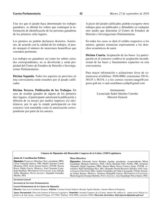 Una vez que el jurado haya determinado los trabajos
ganadores, se abrirán los sobres que contengan la in-
formación de identificación de las personas ganadoras
de los primeros ocho lugares.
Los premios no podrán declararse desiertos. Asimis-
mo, de acuerdo con la calidad de los trabajos, el jura-
do otorgará el número de menciones honoríficas que
considere pertinente.
Los trabajos no ganadores así como los sobres cerra-
dos correspondientes, no se devolverán y serán pro-
piedad del Centro de Estudios de Derecho e Investiga-
ciones Parlamentarias.
Décima Segunda. Todos los aspectos no previstos en
ésta convocatoria serán resueltos por el jurado califi-
cador.
Décima Tercera. Publicación de los Trabajos. En
caso de resultar ganador de alguno de los primeros
diez lugares, el participante autorizará la publicación y
difusión de su ensayo por medios impresos y/o elec-
trónicos; por lo que la simple participación en éste
concurso será entendida como la autorización corres-
pondiente por parte de los autores.
A juicio del jurado calificador, podrán escogerse otros
trabajos para ser publicados y difundidos en cualquier
otro medio que determine el Centro de Estudios de
Derecho e Investigaciones Parlamentarias.
En todos los casos se dará el crédito respectivo a los
autores, quienes renuncian expresamente a los dere-
chos económicos de autor.
Décima Cuarta. Aceptación de las bases: La partici-
pación en el concurso conlleva la aceptación incondi-
cional de las bases y lineamientos expuestos en esta
convocatoria.
Para mayor información o aclaraciones favor de co-
municarse al teléfono: 5036-0000, extensiones 58141,
58135 o 58134; o a los correos socorro.rangel@con-
greso.gob.mx o raul.castellanos.cedip@gmail.com
Atentamente
Licenciado Sadot Sánchez Carreño
Director General
Gaceta Parlamentaria Martes 27 de septiembre de 201642
Cámara de Diputados del Honorable Congreso de la Unión, LXIII Legislatura
Secretaría General
Secretaría de Servicios Parlamentarios
Gaceta Parlamentaria de la Cámara de Diputados
Director: Juan Luis Concheiro Bórquez, Edición: Casimiro Femat Saldívar, Ricardo Águila Sánchez, Antonio Mariscal Pioquinto.
Apoyo Documental: Dirección General de Proceso Legislativo. Domicilio: Avenida Congreso de la Unión, número 66, edificio E, cuarto nivel, Palacio Le-
gislativo de San Lázaro, colonia El Parque, CP 15969. Teléfono: 5036 0000, extensión 54046. Dirección electrónica: http://gaceta.diputados.gob.mx/
Mesa Directiva
Diputados: Edmundo Javier Bolaños Aguilar, presidente; vicepresidentes, María
Guadalupe Murguía Gutiérrez, PAN; Gloria Himelda Félix Niebla, PRI; Jerónimo
Alejandro Ojeda Anguiano, PRD; Sharon María Teresa Cuenca Ayala, PVEM; se-
cretarios, Raúl Domínguez Rex, PRI; Alejandra Noemí Reynoso Sánchez, PAN; Isau-
ra Ivanova Pool Pech, PRD; Andrés Fernández del Valle Laisequilla, PVEM; Ernesti-
na Godoy Ramos, MORENA; Verónica Delgadillo García, MOVIMIENTO CIUDADANO;
María Eugenia Ocampo Bedolla, NUEVAALIANZA; Ana Guadalupe Perea Santos, PES.
Junta de Coordinación Política
Diputados: Francisco Martínez Neri, presidente, PRD;
César Camacho Quiroz, PRI; Marko Antonio Cortés
Mendoza, PAN; Jesús Sesma Suárez, PVEM; Norma
Rocío Nahle García, MORENA; José Clemente Casta-
ñeda Hoeflich, MOVIMIENTO CIUDADANO; Luis Alfredo
Valles Mendoza, NUEVA ALIANZA; Alejandro González
Murillo, PES.
 