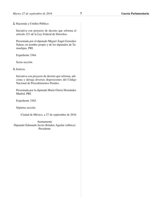 2. Hacienda y Crédito Público.
Iniciativa con proyecto de decreto que reforma el
artículo 231 de la Ley Federal de Derechos.
Presentada por el diputado Miguel Ángel González
Salum, en nombre propio y de los diputados de Ta-
maulipas, PRI.
Expediente 3364.
Sexta sección.
3. Justicia.
Iniciativa con proyecto de decreto que reforma, adi-
ciona y deroga diversas disposiciones del Código
Nacional de Procedimientos Penales.
Presentada por la diputada María Gloria Hernández
Madrid, PRI.
Expediente 3365.
Séptima sección.
Ciudad de México, a 27 de septiembre de 2016
Atentamente
Diputado Edmundo Javier Bolaños Aguilar (rúbrica)
Presidente
Martes 27 de septiembre de 2016 Gaceta Parlamentaria7
 