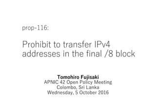 prop-116:
Prohibit to transfer IPv4
addresses in the final /8 block
Tomohiro Fujisaki
APNIC 42 Open Policy Meeting
Colombo, Sri Lanka
Wednesday, 5 October 2016
 