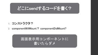 1. コンストラクタ？
2. componentWillMount？ componentDidMount?
どこにsendするコードを書く？
画面表示用コンポーネントに
書いたらダメ
 