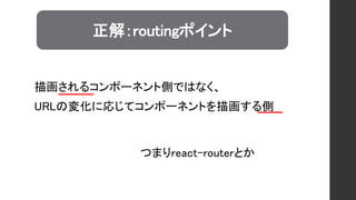 正解：routingポイント
つまりreact-routerとか
描画されるコンポーネント側ではなく、
URLの変化に応じてコンポーネントを描画する側
 