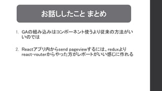 1. GAの組み込みはコンポーネント使うより従来の方法がい
いのでは
2. Reactアプリ内からsend pageviewするには、reduxより
react-routerからやった方がレポートがいい感じに作れる
お話ししたこと まとめ
 