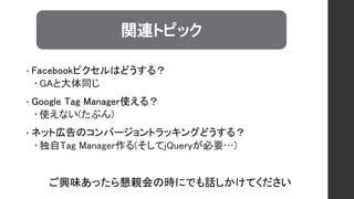 • Facebookピクセルはどうする？
 GAと大体同じ
• Google Tag Manager使える？
 使えない(たぶん)
• ネット広告のコンバージョントラッキングどうする？
 独自Tag Manager作る(そしてjQueryが必要…)
関連トピック
ご興味あったら懇親会の時にでも話しかけてください
 