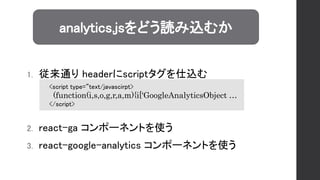 1. 従来通り headerにscriptタグを仕込む
2. react-ga コンポーネントを使う
3. react-google-analytics コンポーネントを使う
analytics.jsをどう読み込むか
<script type=“text/javascirpt>
(function(i,s,o,g,r,a,m){i['GoogleAnalyticsObject …
</script>
 