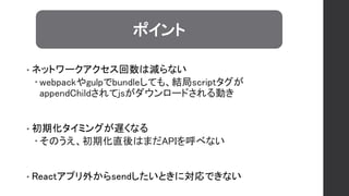 • ネットワークアクセス回数は減らない
 webpackやgulpでbundleしても、結局scriptタグが
appendChildされてjsがダウンロードされる動き
• 初期化タイミングが遅くなる
 そのうえ、初期化直後はまだAPIを呼べない
• Reactアプリ外からsendしたいときに対応できない
ポイント
 