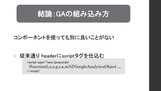 1. 従来通り headerにscriptタグを仕込む
結論：GAの組み込み方
<script type=“text/javascirpt>
(function(i,s,o,g,r,a,m){i['GoogleAnalyticsObject …
</script>
コンポーネントを使っても別に良いことがない
 