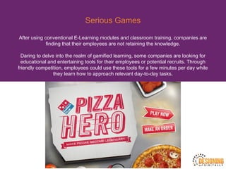 Serious Games
After using conventional E-Learning modules and classroom training, companies are
finding that their employees are not retaining the knowledge.
Daring to delve into the realm of gamified learning, some companies are looking for
educational and entertaining tools for their employees or potential recruits. Through
friendly competition, employees could use these tools for a few minutes per day while
they learn how to approach relevant day-to-day tasks.
 