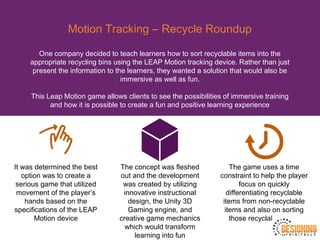 Motion Tracking – Recycle Roundup
One company decided to teach learners how to sort recyclable items into the
appropriate recycling bins using the LEAP Motion tracking device. Rather than just
present the information to the learners, they wanted a solution that would also be
immersive as well as fun.
This Leap Motion game allows clients to see the possibilities of immersive training
and how it is possible to create a fun and positive learning experience
It was determined the best
option was to create a
serious game that utilized
movement of the player’s
hands based on the
specifications of the LEAP
Motion device
The concept was fleshed
out and the development
was created by utilizing
innovative instructional
design, the Unity 3D
Gaming engine, and
creative game mechanics
which would transform
learning into fun
The game uses a time
constraint to help the player
focus on quickly
differentiating recyclable
items from non-recyclable
items and also on sorting
those recyclable items
 