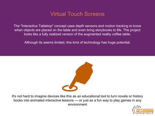 Virtual Touch Screens
The "Interactive Tabletop" concept uses depth sensors and motion tracking to know
when objects are placed on the table and even bring storybooks to life. The project
looks like a fully realized version of the augmented reality coffee table.
Although its seems limited, this kind of technology has huge potential.
It's not hard to imagine devices like this as an educational tool to turn novels or history
books into animated interactive lessons — or just as a fun way to play games in any
environment
 