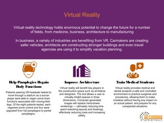 Virtual Reality
Virtual reality technology holds enormous potential to change the future for a number
of fields, from medicine, business, architecture to manufacturing
In business, a variety of industries are benefiting from VR. Carmakers are creating
safer vehicles, architects are constructing stronger buildings and even travel
agencies are using it to simplify vacation planning.
Help Paraplegics Regain
Body Functions
Patients wearing VR headsets tasked to
move through a stadium as a soccer
player were able to regain some brain
functions associated with moving their
legs. Of the eight patients tested, each
regained some control and four were
upgraded from full paraplegics to partial
paraplegics.
Improve Architecture
Virtual reality will benefit key players in
the construction space such as architects
and designers. The tool allows a user to
virtually inhabit spaces in three
dimensions. Computer-generated
images will replace hand-drawn
renderings — ultimately reducing time
spent reworking layouts and drawings,
effectively reducing costs and increasing
safety.
Train Medical Students
Virtual reality provides medical and
dental students a safe and controlled
environment to practice surgeries and
procedures, allowing them to make
mistakes without having any impact on
an actual patient, and prepare for any
unexpected situations.
 