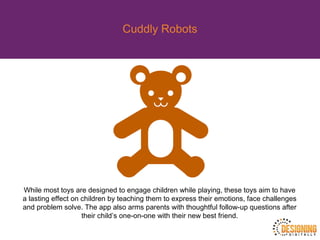 Cuddly Robots
While most toys are designed to engage children while playing, these toys aim to have
a lasting effect on children by teaching them to express their emotions, face challenges
and problem solve. The app also arms parents with thoughtful follow-up questions after
their child’s one-on-one with their new best friend.
 