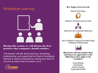 Key Topics to be Covered:
Mobile Technology
Adoption of Social Learning Tools
Alignment with Corporate Objectives
Use of Adaptive Learning Principles Ability
to Measure Effectiveness
Discussion will also include short
and long term approaches to the
following as they apply to the
workplace:
Virtual Reality
Gamification
Serious Games
Augmented Reality
Workplace Learning
During this session we will discuss the best
practices that companies should consider.
This session will talk about planning, developing,
implementing, and supporting the future of workplace
learning to assist companies by making sure they do
not end up behind the innovation curve.
 