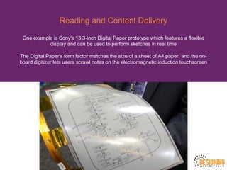 Reading and Content Delivery
One example is Sony's 13.3-inch Digital Paper prototype which features a flexible
display and can be used to perform sketches in real time
The Digital Paper's form factor matches the size of a sheet of A4 paper, and the on-
board digitizer lets users scrawl notes on the electromagnetic induction touchscreen
 
