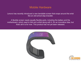 Mobile Hardware
Lenovo has recently introduced a new bendable screen that snaps around the wrist
like an old-school slap bracelet.
A flexible screen needs equally flexible parts, including the battery and the
motherboard, which need to fold and unfold along with it. It's an innovative idea, but
that's all it is for now. This product has not yet been released.
 