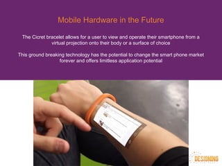 Mobile Hardware in the Future
The Cicret bracelet allows for a user to view and operate their smartphone from a
virtual projection onto their body or a surface of choice
This ground breaking technology has the potential to change the smart phone market
forever and offers limitless application potential
 