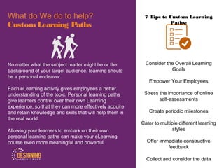 7 Tips to Custom Learning
Paths:
Consider the Overall Learning
Goals
Empower Your Employees
Stress the importance of online
self-assessments
Create periodic milestones
Cater to multiple different learning
styles
Offer immediate constructive
feedback
Collect and consider the data
What do We do to help?
CustomLearning Paths
No matter what the subject matter might be or the
background of your target audience, learning should
be a personal endeavor.
Each eLearning activity gives employees a better
understanding of the topic. Personal learning paths
give learners control over their own Learning
experience, so that they can more effectively acquire
and retain knowledge and skills that will help them in
the real world.
Allowing your learners to embark on their own
personal learning paths can make your eLearning
course even more meaningful and powerful.
 
