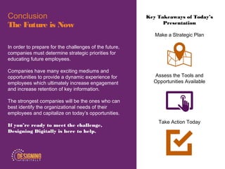 Key Takeaways of Today’s
Presentation
Make a Strategic Plan
Assess the Tools and
Opportunities Available
Take Action Today
Conclusion
The Future is Now
In order to prepare for the challenges of the future,
companies must determine strategic priorities for
educating future employees.
Companies have many exciting mediums and
opportunities to provide a dynamic experience for
employees which ultimately increase engagement
and increase retention of key information.
The strongest companies will be the ones who can
best identify the organizational needs of their
employees and capitalize on today’s opportunities.
If you’re ready to meet the challenge,
Designing Digitally is here to help.
 
