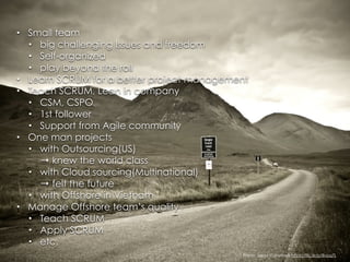 • Small team
• big challenging Issues and freedom
• Self-organized
• play beyond the roll
• Learn SCRUM for a better project management
• Teach SCRUM, Lean in company
• CSM, CSPO
• 1st follower
• Support from Agile community
• One man projects
• with Outsourcing(US) 
→ knew the world class
• with Cloud sourcing(Multinational) 
→ felt the future
• with Offshore in Vietnam
• Manage Offshore team’s quality
• Teach SCRUM
• Apply SCRUM
• etc.
Photo: Jarod Carruthers https://flic.kr/p/8vbq7L
 