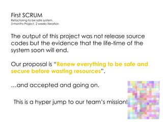 First SCRUM
Refactoring to be safe system.
3 months Project, 2 weeks iteration
The output of this project was not release source
codes but the evidence that the life-time of the
system soon will end.
Our proposal is “Renew everything to be safe and
secure before wasting resources”. 
…and accepted and going on.
This is a hyper jump to our team’s mission!
 
