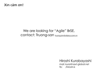 We are looking for “Agile” BrSE.
contact: Truong-san truong.bm@altplus.com.vn
Xin cảm ơn!
Hiroshi Kurabayashi
mail: kura@next-global.net
fb: /hiroshi.k
 