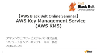1
【AWS Black Belt Online Seminar】
AWS Key Management Service
(AWS KMS)
アマゾンウェブサービスジャパン株式会社
ソリューションアーキテクト 布目 拓也
2016.09.28
 