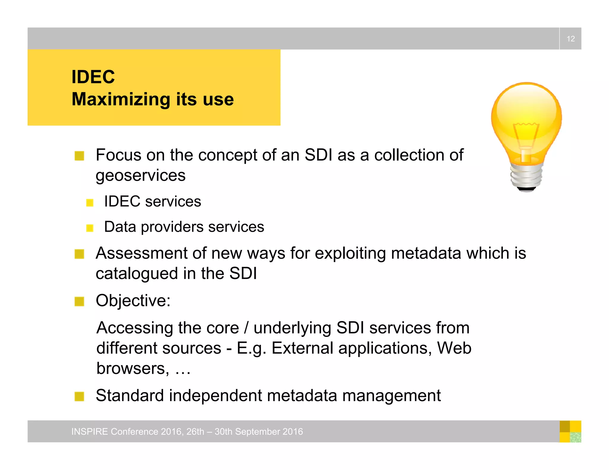 IDEC
Maximizing its use
Focus on the concept of an SDI as a collection of
geoservices
IDEC services
Data providers services
Assessment of new ways for exploiting metadata which is
catalogued in the SDI
Objective:
Accessing the core / underlying SDI services from
different sources - E.g. External applications, Web
browsers, …
Standard independent metadata management
12
INSPIRE Conference 2016, 26th – 30th September 2016
 
